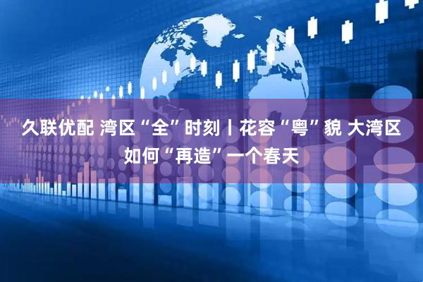 久联优配 湾区“全”时刻丨花容“粤”貌 大湾区如何“再造”一个春天