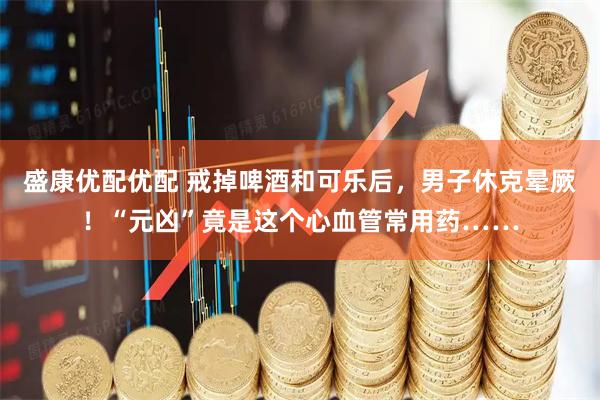盛康优配优配 戒掉啤酒和可乐后，男子休克晕厥！“元凶”竟是这个心血管常用药……