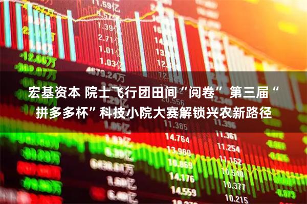 宏基资本 院士飞行团田间“阅卷” 第三届“拼多多杯”科技小院大赛解锁兴农新路径