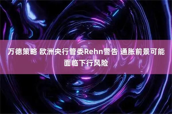 万德策略 欧洲央行管委Rehn警告 通胀前景可能面临下行风险