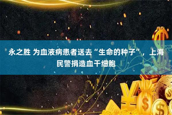 永之胜 为血液病患者送去“生命的种子”，上海民警捐造血干细胞