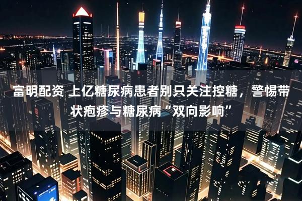 富明配资 上亿糖尿病患者别只关注控糖，警惕带状疱疹与糖尿病“双向影响”