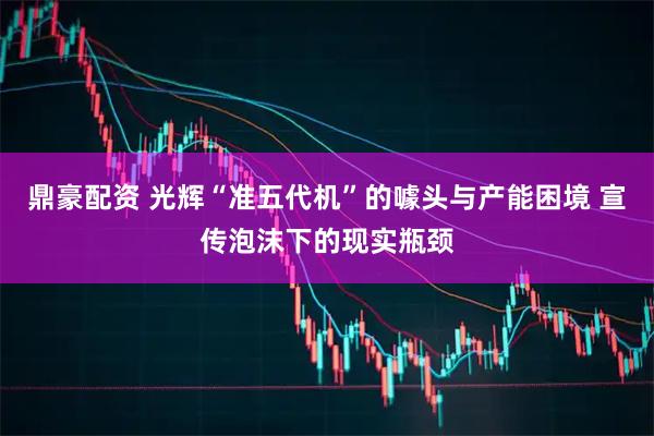 鼎豪配资 光辉“准五代机”的噱头与产能困境 宣传泡沫下的现实瓶颈