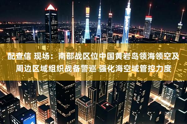 配查信 现场：南部战区位中国黄岩岛领海领空及周边区域组织战备警巡 强化海空域管控力度