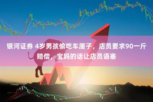 银河证券 4岁男孩偷吃车厘子，店员要求90一斤赔偿，宝妈的话让店员语塞