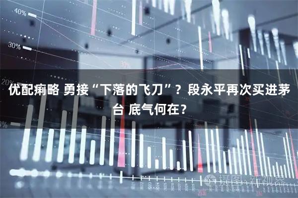 优配痢略 勇接“下落的飞刀”？段永平再次买进茅台 底气何在？