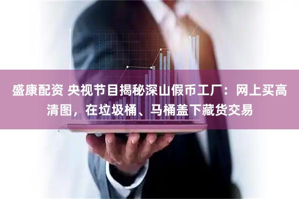 盛康配资 央视节目揭秘深山假币工厂：网上买高清图，在垃圾桶、马桶盖下藏货交易
