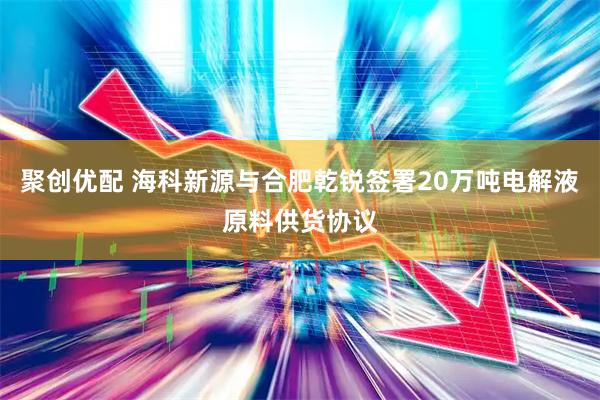 聚创优配 海科新源与合肥乾锐签署20万吨电解液原料供货协议