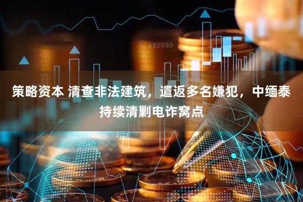 策略资本 清查非法建筑，遣返多名嫌犯，中缅泰持续清剿电诈窝点