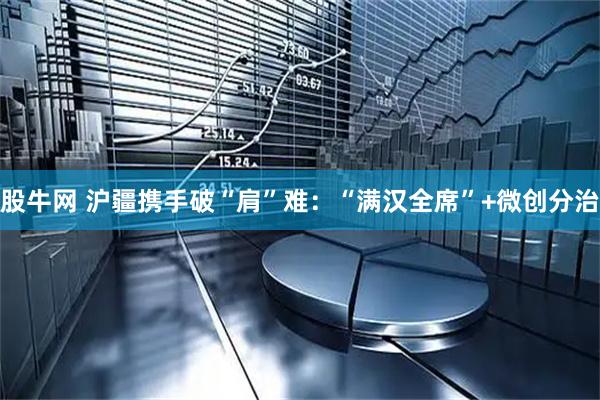 股牛网 沪疆携手破“肩”难：“满汉全席”+微创分治