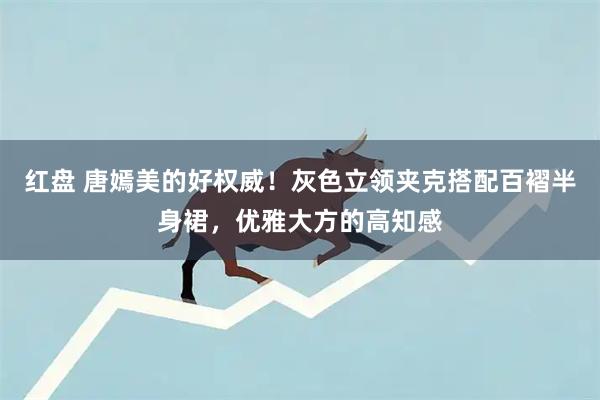红盘 唐嫣美的好权威！灰色立领夹克搭配百褶半身裙，优雅大方的高知感