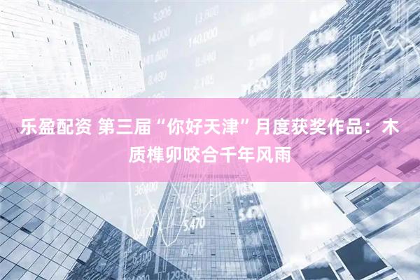 乐盈配资 第三届“你好天津”月度获奖作品：木质榫卯咬合千年风雨