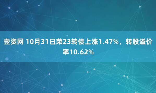 壹资网 10月31日荣23转债上涨1.47%，转股溢价率10.62%