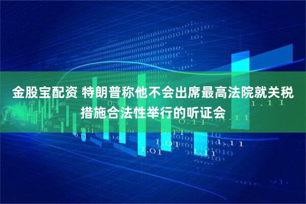 金股宝配资 特朗普称他不会出席最高法院就关税措施合法性举行的听证会