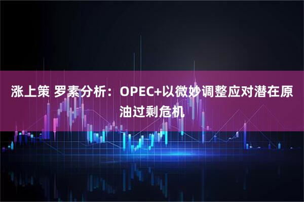 涨上策 罗素分析：OPEC+以微妙调整应对潜在原油过剩危机