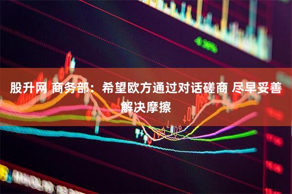 股升网 商务部：希望欧方通过对话磋商 尽早妥善解决摩擦