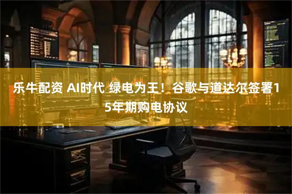 乐牛配资 AI时代 绿电为王！谷歌与道达尔签署15年期购电协议