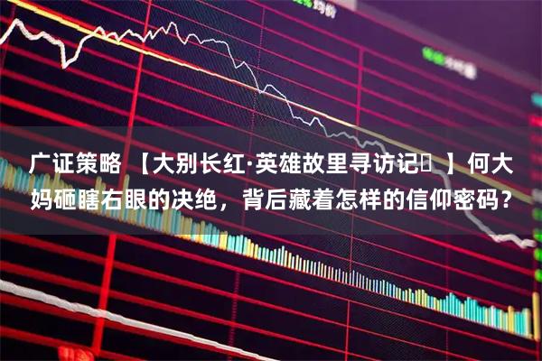 广证策略 【大别长红·英雄故里寻访记⑮】何大妈砸瞎右眼的决绝，背后藏着怎样的信仰密码？