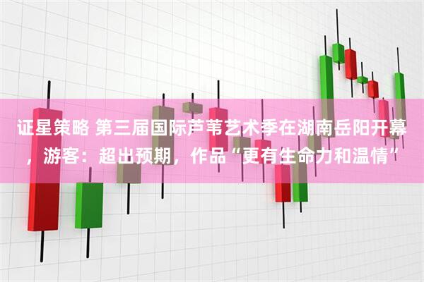 证星策略 第三届国际芦苇艺术季在湖南岳阳开幕，游客：超出预期，作品“更有生命力和温情”