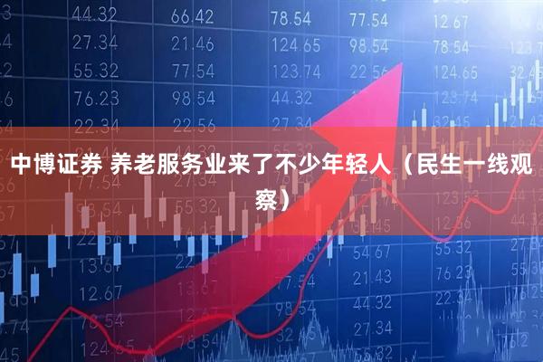 中博证券 养老服务业来了不少年轻人(民生一线观察)