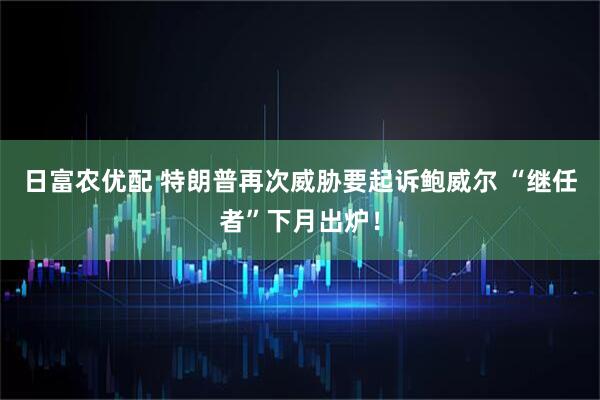 日富农优配 特朗普再次威胁要起诉鲍威尔 “继任者”下月出炉！