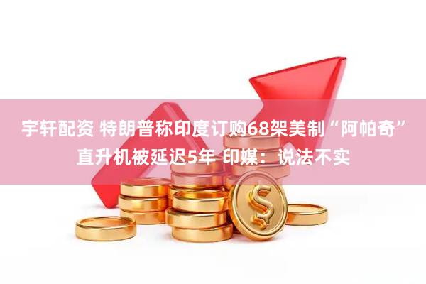 宇轩配资 特朗普称印度订购68架美制“阿帕奇”直升机被延迟5年 印媒：说法不实