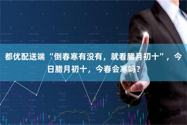 都优配送端 “倒春寒有没有，就看腊月初十”，今日腊月初十，今春会寒吗？