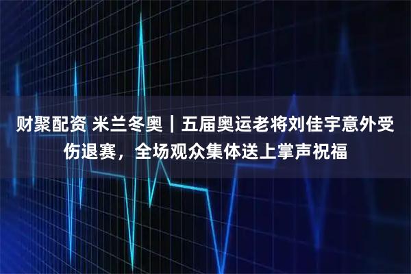 财聚配资 米兰冬奥｜五届奥运老将刘佳宇意外受伤退赛，全场观众集体送上掌声祝福