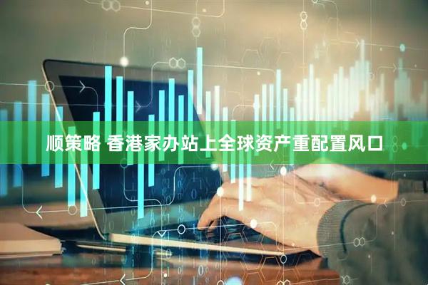顺策略 香港家办站上全球资产重配置风口