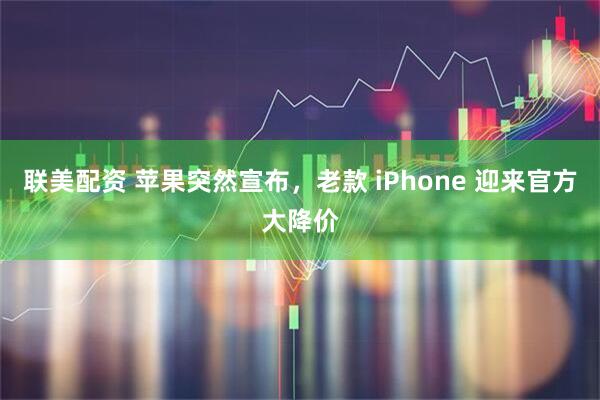 联美配资 苹果突然宣布，老款 iPhone 迎来官方大降价