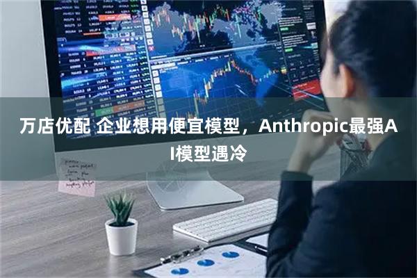 万店优配 企业想用便宜模型，Anthropic最强AI模型遇冷
