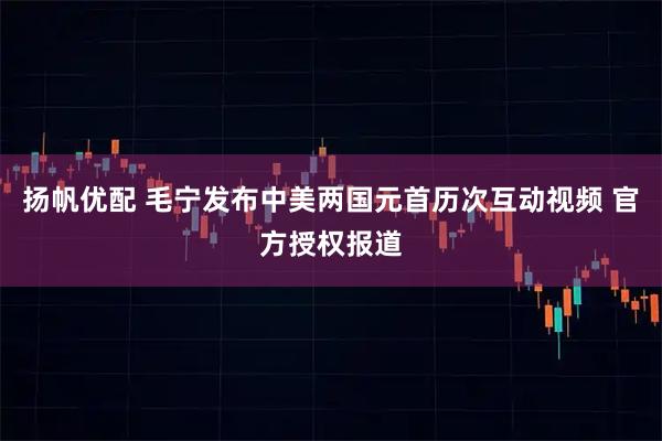 扬帆优配 毛宁发布中美两国元首历次互动视频 官方授权报道