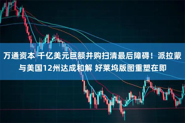 万通资本 千亿美元巨额并购扫清最后障碍！派拉蒙与美国12州达成和解 好莱坞版图重塑在即