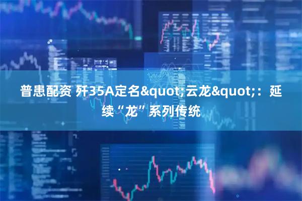 普患配资 歼35A定名"云龙"：延续“龙”系列传统